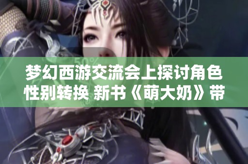 梦幻西游交流会上探讨角色性别转换 新书《萌大奶》带来欢乐与哀愁