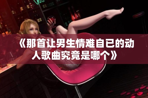 《那首让男生情难自已的动人歌曲究竟是哪个》