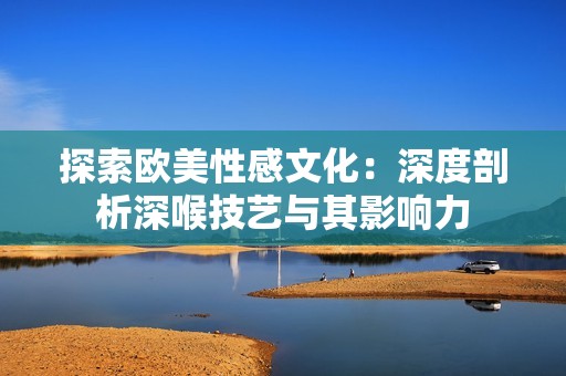 探索欧美性感文化：深度剖析深喉技艺与其影响力
