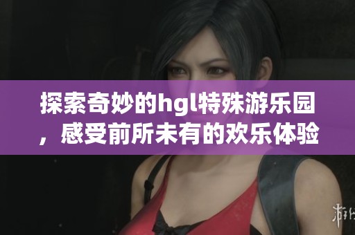 探索奇妙的hgl特殊游乐园，感受前所未有的欢乐体验
