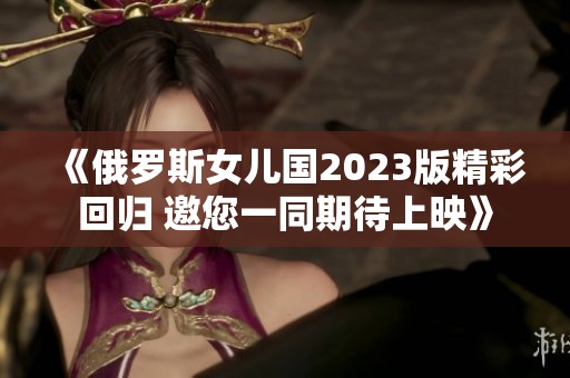 《俄罗斯女儿国2023版精彩回归 邀您一同期待上映》