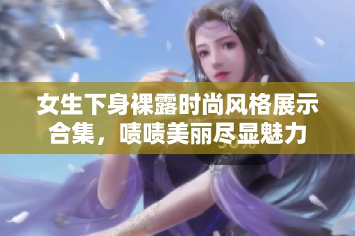 女生下身裸露时尚风格展示合集，啧啧美丽尽显魅力