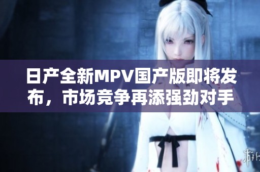 日产全新MPV国产版即将发布，市场竞争再添强劲对手