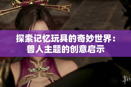 探索记忆玩具的奇妙世界：兽人主题的创意启示