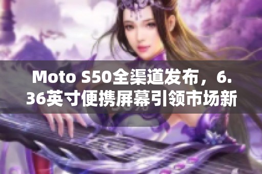 Moto S50全渠道发布，6.36英寸便携屏幕引领市场新潮流