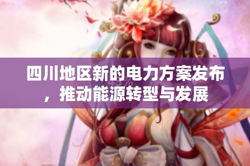 四川地区新的电力方案发布，推动能源转型与发展