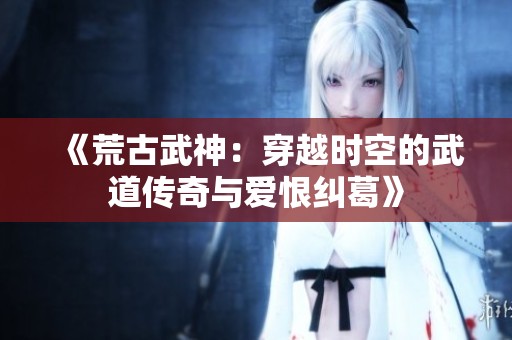 《荒古武神：穿越时空的武道传奇与爱恨纠葛》