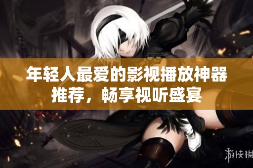 年轻人最爱的影视播放神器推荐，畅享视听盛宴