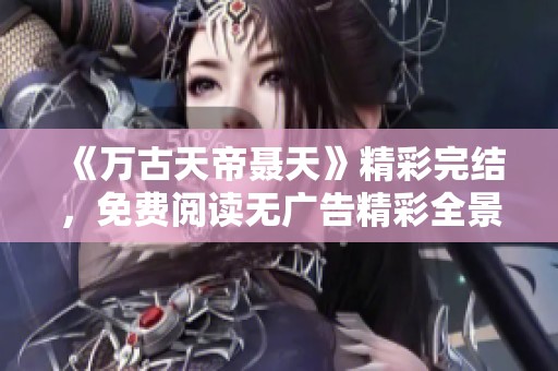 《万古天帝聂天》精彩完结，免费阅读无广告精彩全景解析