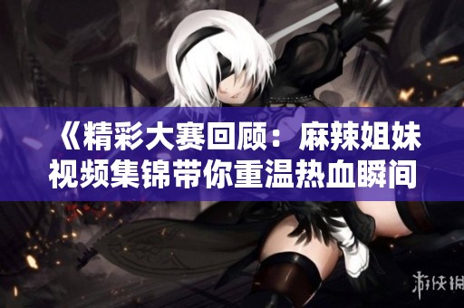 《精彩大赛回顾：麻辣姐妹视频集锦带你重温热血瞬间》
