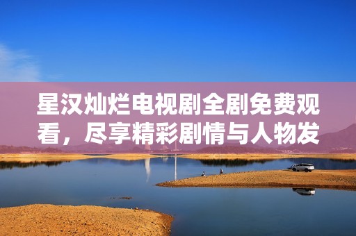 星汉灿烂电视剧全剧免费观看，尽享精彩剧情与人物发展