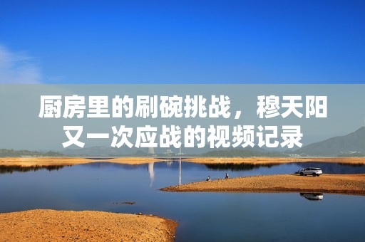 厨房里的刷碗挑战，穆天阳又一次应战的视频记录