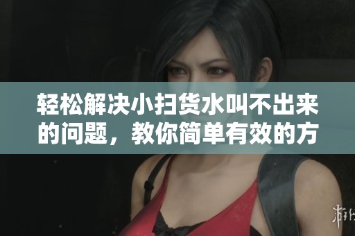 轻松解决小扫货水叫不出来的问题，教你简单有效的方法