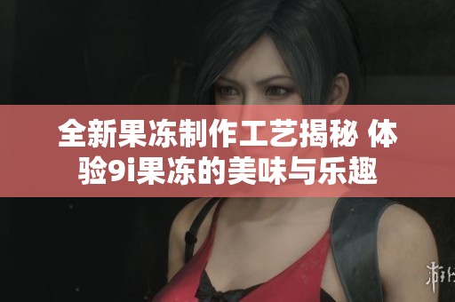 全新果冻制作工艺揭秘 体验9i果冻的美味与乐趣