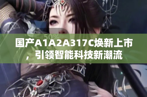 国产A1A2A317C焕新上市，引领智能科技新潮流