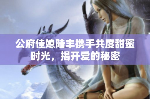 公府佳媳陆丰携手共度甜蜜时光，揭开爱的秘密