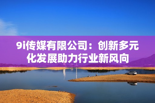 9i传媒有限公司：创新多元化发展助力行业新风向