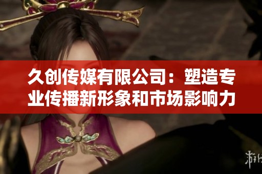 久创传媒有限公司：塑造专业传播新形象和市场影响力