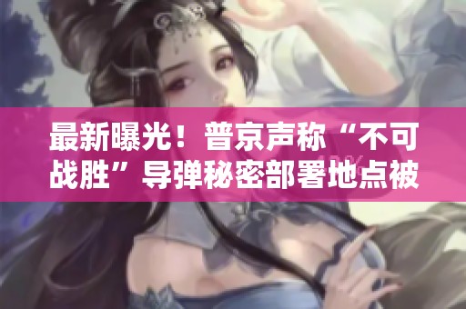 最新曝光！普京声称“不可战胜”导弹秘密部署地点被美国掌握