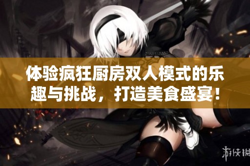 体验疯狂厨房双人模式的乐趣与挑战，打造美食盛宴！