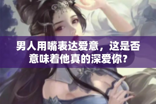 男人用嘴表达爱意，这是否意味着他真的深爱你？