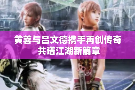 黄蓉与吕文德携手再创传奇 共谱江湖新篇章