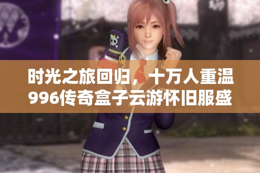 时光之旅回归，十万人重温996传奇盒子云游怀旧服盛宴
