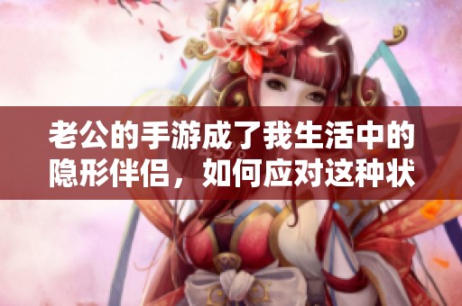 老公的手游成了我生活中的隐形伴侣，如何应对这种状况