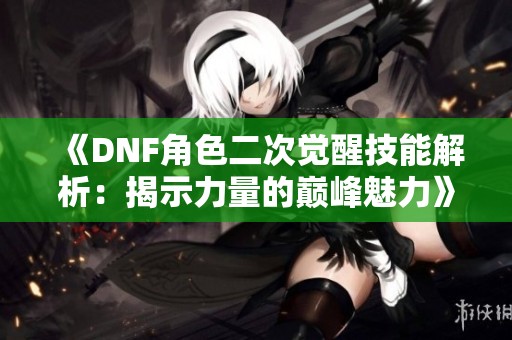 《DNF角色二次觉醒技能解析：揭示力量的巅峰魅力》