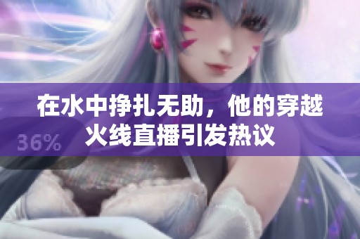 在水中挣扎无助，他的穿越火线直播引发热议