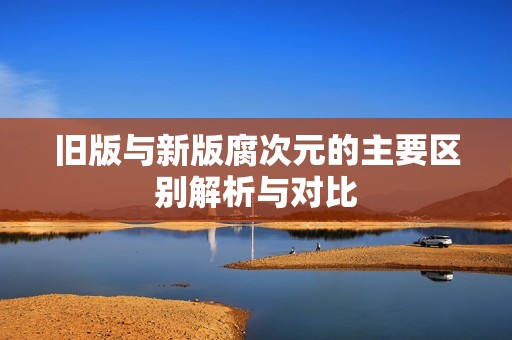 旧版与新版腐次元的主要区别解析与对比