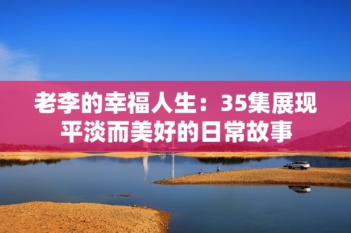 老李的幸福人生：35集展现平淡而美好的日常故事