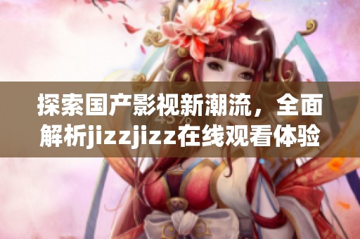 探索国产影视新潮流，全面解析jizzjizz在线观看体验