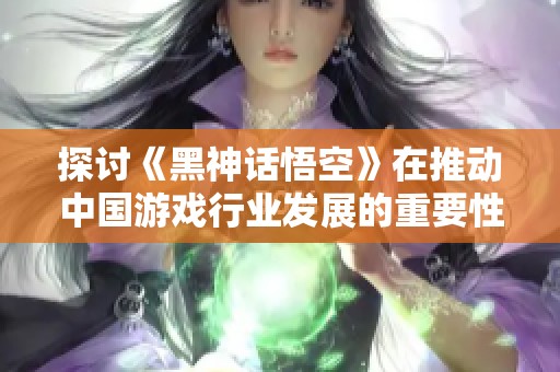 探讨《黑神话悟空》在推动中国游戏行业发展的重要性