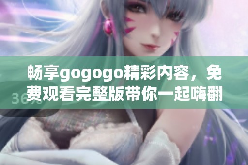畅享gogogo精彩内容，免费观看完整版带你一起嗨翻天