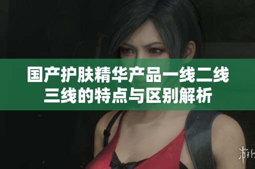 国产护肤精华产品一线二线三线的特点与区别解析