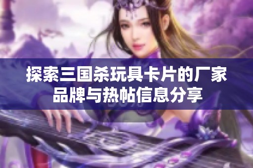 探索三国杀玩具卡片的厂家品牌与热帖信息分享