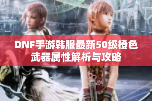 DNF手游韩服最新50级橙色武器属性解析与攻略