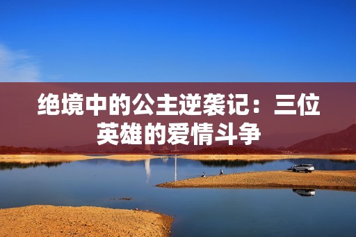 绝境中的公主逆袭记：三位英雄的爱情斗争