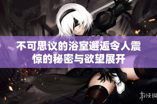 不可思议的浴室邂逅令人震惊的秘密与欲望展开