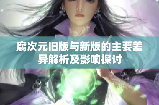 腐次元旧版与新版的主要差异解析及影响探讨