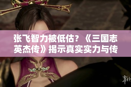 张飞智力被低估？《三国志英杰传》揭示真实实力与传奇魅力