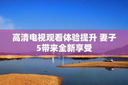 高清电视观看体验提升 妻子5带来全新享受