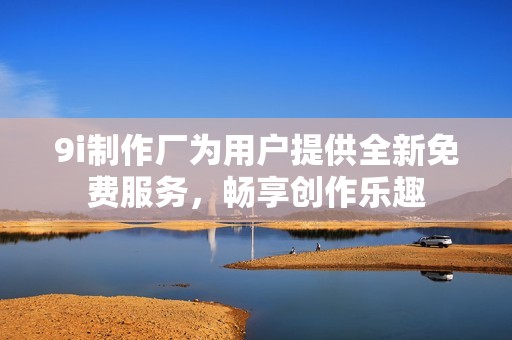 9i制作厂为用户提供全新免费服务，畅享创作乐趣