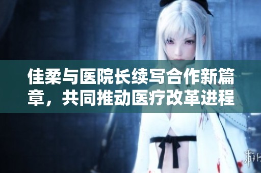 佳柔与医院长续写合作新篇章，共同推动医疗改革进程