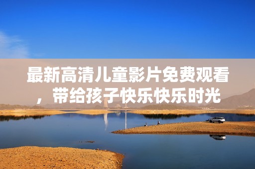 最新高清儿童影片免费观看，带给孩子快乐快乐时光