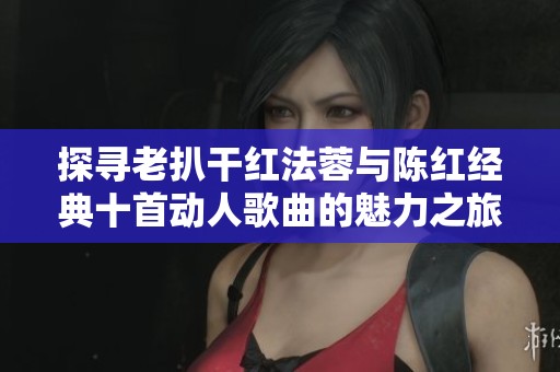 探寻老扒干红法蓉与陈红经典十首动人歌曲的魅力之旅
