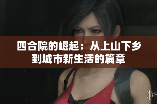 四合院的崛起：从上山下乡到城市新生活的篇章