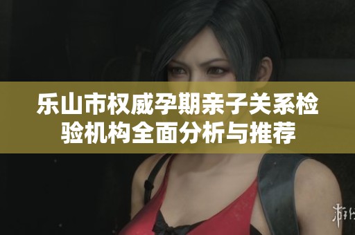 乐山市权威孕期亲子关系检验机构全面分析与推荐