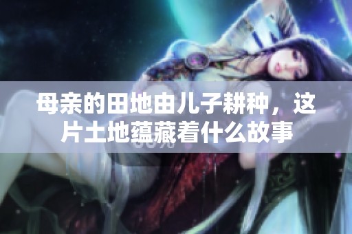 母亲的田地由儿子耕种，这片土地蕴藏着什么故事